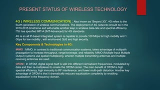PRESENT STATUS OF WIRELESS TECHNOLOGY
4G ( WIRELESS COMMUNICATION) : Also known as “Beyond 3G”, 4G refers to the
fourth generation of wireless communications. The deployment of 4G networks should be in the
2010-2015 timeframe and will enable another leap in wireless data-rate and spectral efficiency.
ITU has specified IMT-A (IMT-Advanced) for 4G standards.
4G is an all IP-based integrated system is capable to provide 100 Mbps for high mobility and 1
Gbps for low mobility , with end-to-end QoS and high security.
Key Components & Technologies in 4G:
MIMO : MIMO, in contrast to traditional communication systems, takes advantage of multipath
propagation to increase throughput, range/coverage, and reliability. MIMO (Multiple Input Multiple
Output) systems use spatial multiplexing, wherein multiple transmitting antennas and multiple
receiving antennas are used.
OFDM : In OFDM, digital signal itself is split into different narrowband frequencies, modulated by
data and then re-multiplexed to create the OFDM carrier. The main benefit of OFDM is high
spectral efficiency, high immunity to RF interference, and lower multi-path distortion. Another key
advantage of OFDM is that it dramatically reduces equalization complexity by enabling
equalization in the frequency domain.
 
