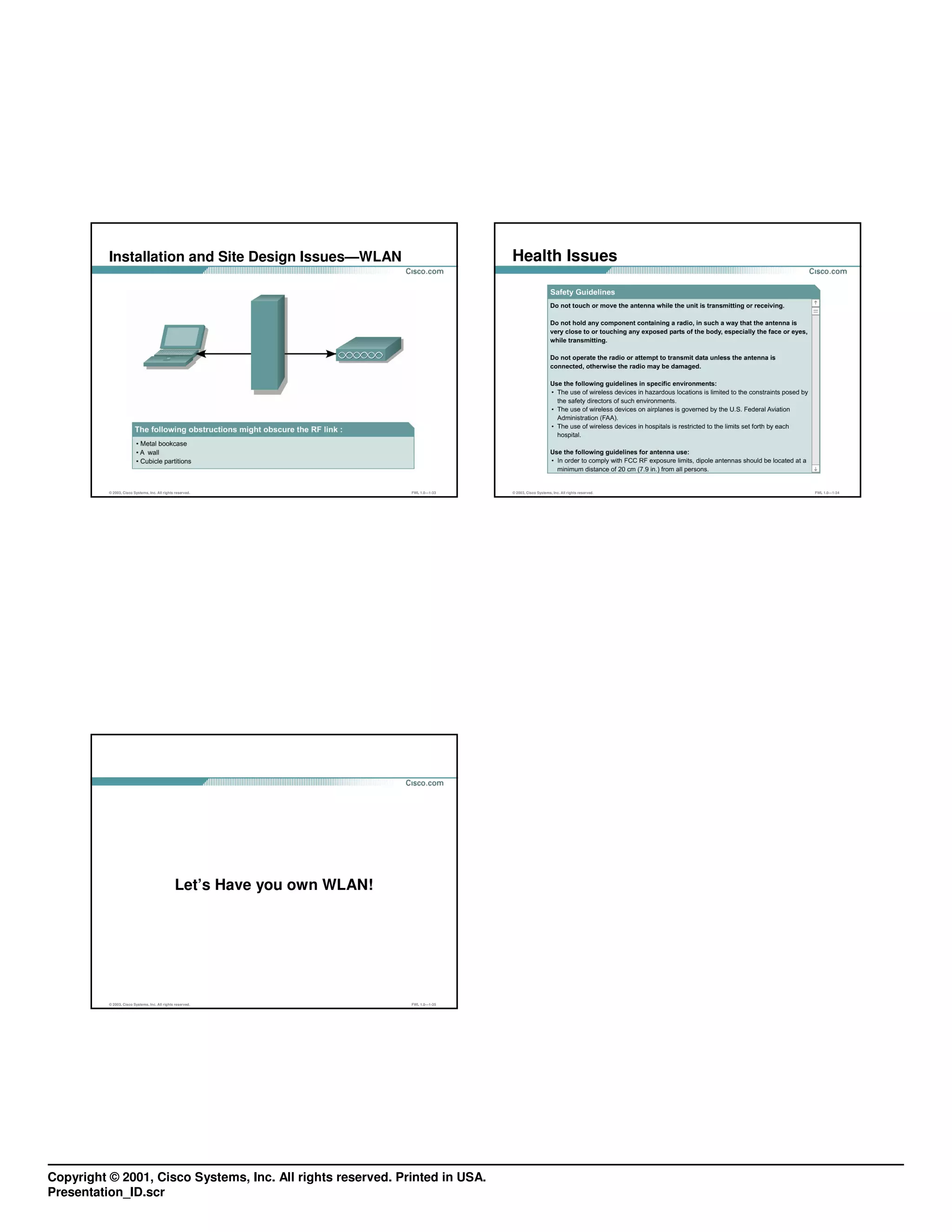 Installation and Site Design Issues—WLAN                                        Health Issues




          © 2003, Cisco Systems, Inc. All rights reserved.                 FWL 1.0—1-33   © 2003, Cisco Systems, Inc. All rights reserved.   FWL 1.0—1-34




                                                Let’s Have you own WLAN!




          © 2003, Cisco Systems, Inc. All rights reserved.                 FWL 1.0—1-35




Copyright © 2001, Cisco Systems, Inc. All rights reserved. Printed in USA.
Presentation_ID.scr
 