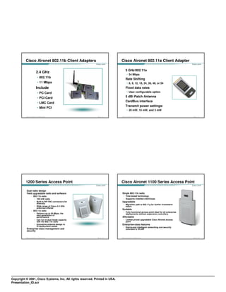 Cisco Aironet 802.11b Client Adapters                              Cisco Aironet 802.11a Client Adapter

                                                                                      5 GHz/802.11a
                                   2.4 GHz
                                                                                         • 54 Mbps
                                     • 802.11b
                                                                                      Rate Shifting
                                     • 11 Mbps                                           • 6, 9, 12, 18, 24, 36, 48, or 54
                                   Include                                            Fixed data rates
                                     • PC Card                                           • User configurable option

                                     • PCI Card                                       5 dBi Patch Antenna

                                     • LMC Card                                       CardBus interface
                                                                                      Transmit power settings:
                                     • Mini PCI
                                                                                         • 20 mW, 10 mW, and 5 mW

          © 2003, Cisco Systems, Inc. All rights reserved.   FWL 1.0—1-13    © 2003, Cisco Systems, Inc. All rights reserved.               FWL 1.0—1-14




          1200 Series Access Point                                           Cisco Aironet 1100 Series Access Point

            Dual radio design
            Field upgradable radio and software                               Single 802.11b radio
                       – 802.11b radio                                           • Time-tested technology
                          • 100 mW radio                                         • Supports installed client-base
                          • Built-in RP-TNC connectors for                    Upgradable
                            diversity
                                                                                 • Migration path to 802.11g for further investment
                          • Wide range of Cisco 2.4 GHz                            return
                            antennas offered
                                                                              Scalable
                       – 802.11a radio
                                                                                 • Fully functional access point ideal for all enterprise
                          • Delivers up to 54 Mbps, the                            deployments without expensive controllers
                            next generation of
                            performance                                       Affordable
                          • Can run in dual mode capacity                        • Lowest priced upgradable Cisco Aironet access
                            with the 802.11b radio                                 point
                          • Innovative antenna design to                      Enterprise-class features
                            fit deployment needs
                                                                                 • End-to-end intelligent networking and security
            Enterprise-class management and                                        extended to WLAN
            security

          © 2003, Cisco Systems, Inc. All rights reserved.   FWL 1.0—1-15    © 2003, Cisco Systems, Inc. All rights reserved.               FWL 1.0—1-16




Copyright © 2001, Cisco Systems, Inc. All rights reserved. Printed in USA.
Presentation_ID.scr
 