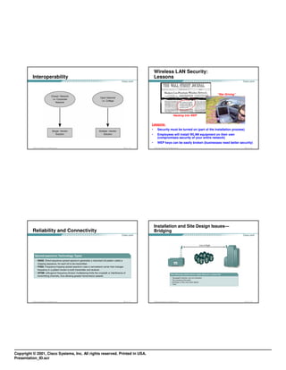 Wireless LAN Security:
          Interoperability                                                       Lessons


                                                                                                                                         “War Driving”




                                                                                                                      Hacking into WEP


                                                                             Lessons:
                                                                             •         Security must be turned on (part of the installation process)
                                                                             •         Employees will install WLAN equipment on their own
                                                                                       (compromises security of your entire network)
                                                                             •         WEP keys can be easily broken (businesses need better security)
          © 2003, Cisco Systems, Inc. All rights reserved.   FWL 1.0—1-29        © 2003, Cisco Systems, Inc. All rights reserved.                        FWL 1.0—1-30




                                                                                 Installation and Site Design Issues—
          Reliability and Connectivity                                           Bridging




          © 2003, Cisco Systems, Inc. All rights reserved.   FWL 1.0—1-31        © 2003, Cisco Systems, Inc. All rights reserved.                        FWL 1.0—1-32




Copyright © 2001, Cisco Systems, Inc. All rights reserved. Printed in USA.
Presentation_ID.scr
 