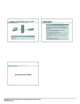 Installation and Site Design Issues—WLAN                                        Health Issues




          © 2003, Cisco Systems, Inc. All rights reserved.                 FWL 1.0—1-33   © 2003, Cisco Systems, Inc. All rights reserved.   FWL 1.0—1-34




                                                Let’s Have you own WLAN!




          © 2003, Cisco Systems, Inc. All rights reserved.                 FWL 1.0—1-35




Copyright © 2001, Cisco Systems, Inc. All rights reserved. Printed in USA.
Presentation_ID.scr
 