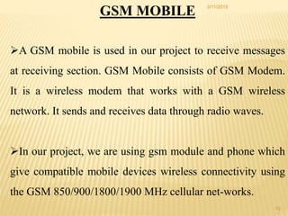 GSM MOBILE
A GSM mobile is used in our project to receive messages
at receiving section. GSM Mobile consists of GSM Modem.
It is a wireless modem that works with a GSM wireless
network. It sends and receives data through radio waves.
In our project, we are using gsm module and phone which
give compatible mobile devices wireless connectivity using
the GSM 850/900/1800/1900 MHz cellular net-works.
3/11/2015
10
 