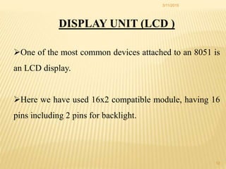 DISPLAY UNIT (LCD )
One of the most common devices attached to an 8051 is
an LCD display.
Here we have used 16x2 compatible module, having 16
pins including 2 pins for backlight.
3/11/2015
12
 