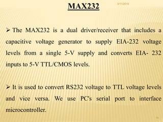 MAX232
 The MAX232 is a dual driver/receiver that includes a
capacitive voltage generator to supply EIA-232 voltage
levels from a single 5-V supply and converts EIA- 232
inputs to 5-V TTL/CMOS levels.
 It is used to convert RS232 voltage to TTL voltage levels
and vice versa. We use PC's serial port to interface
microcontroller.
3/11/2015
14
 