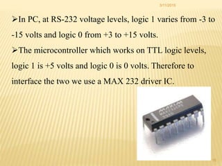 3/11/2015
15
In PC, at RS-232 voltage levels, logic 1 varies from -3 to
-15 volts and logic 0 from +3 to +15 volts.
The microcontroller which works on TTL logic levels,
logic 1 is +5 volts and logic 0 is 0 volts. Therefore to
interface the two we use a MAX 232 driver IC.
 