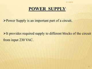 POWER SUPPLY
Power Supply is an important part of a circuit.
It provides required supply to different blocks of the circuit
from input 230 VAC.
3/11/2015
16
 
