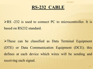 RS-232 CABLE
RS -232 is used to connect PC to microcontroller. It is
based on RS232 standard.
These can be classified as Data Terminal Equipment
(DTE) or Data Communication Equipment (DCE); this
defines at each device which wires will be sending and
receiving each signal.
3/11/2015
18
 