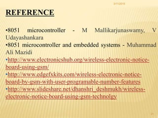3/11/2015
21
REFERENCE
•8051 microcontroller - M Mallikarjunaswamy, V
Udayashankara
•8051 microcontroller and embedded systems - Muhammad
Ali Mazidi
•http://www.electronicshub.org/wireless-electronic-notice-
board-using-gsm/
•http://www.edgefxkits.com/wireless-electronic-notice-
board-by-gsm-with-user-programable-number-features
•http://www.slideshare.net/dhanshri_deshmukh/wireless-
electronic-notice-board-using-gsm-technolgy
 