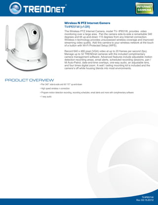 PRODUCT OVERVIEW
• Pan 340° side-to-side and tilt 115° up-and-down
• High speed wireless n connection
• Program motion detection recording, recording schedules, email alerts and more with complimentary software
• 1-way audio
TV-IP651W
Rev: 03.15.2012
Wireless N PTZ Internet Camera
TV-IP651W (v1.0R)
The Wireless PTZ Internet Camera, model TV- IP651W, provides video
monitoring over a large area. Pan the camera side-to-side a remarkable 340
degrees and tilt up-and-down 115 degrees from any Internet connection.
Wireless n technology provides unsurpassed wireless coverage and improved
streaming video quality. Add this camera to your wireless network at the touch
of a button with Wi-Fi Protected Setup (WPS).
Record 640 x 480 pixel (VGA) video at up to 20 frames per second (fps).
Manage up to 32 TRENDnet cameras with the included complimentary
camera management software. Advanced features include adjustable motion
detection recording areas, email alerts, scheduled recording sessions, pan /
tilt Auto-Patrol, date-and-time overlays, one-way audio, an adjustable lens,
and four times digital zoom. A wall / ceiling mounting kit is included and the
camera’s off white housing blends into most environments.
 