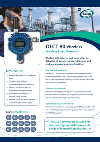 OLCT 80 Wireless
Wireless Fixed Detector

Wireless field detector and transmitter for
detection of oxygen, combustible, toxic and
refrigerant gases in remote locations
Now Available in Wireless!

KEYBENEFITS
•

Suitable design for use in explosive 	
areas

•

Reduces installation costs by
eliminating cabling and wiring

•

Available with flameproof or

from distortion or interference

Lower Installation Costs
Eliminating the need for point-to-point wiring, the operation of the
OLCT80 wireless is as simple as one single field device communicating

intrinsic-safety sensors

•

wireless connectivity in ATEX 1 zones. Providing a range of up to 3km
the OLCT 80 utilises binding technology to ensure that the signal is free

On-board display allows
noninvasive one-man calibration

•

The new OLCT 80 model builds on an established design to provide

It can be linked via secure network 	
to monitor large remote areas

with a controller, remote display and alarm station.

Signal Processing you can Rely on
The transceivers operate at a universally accepted frequency of 2.4 GHz
and have the capability to transmit signal data from various inputs or

GASESANALYSED

serial MODBUS outputs.

H2S

O2

CO

NO2

SO2

Cl2

H2

AsH3

SiH4

HCl

NH3

PH3

O3

CH4

“

The OLCT 80 Wireless is suited for
transmitting signal data in a wide
range of industrial applications

“

NO

 
