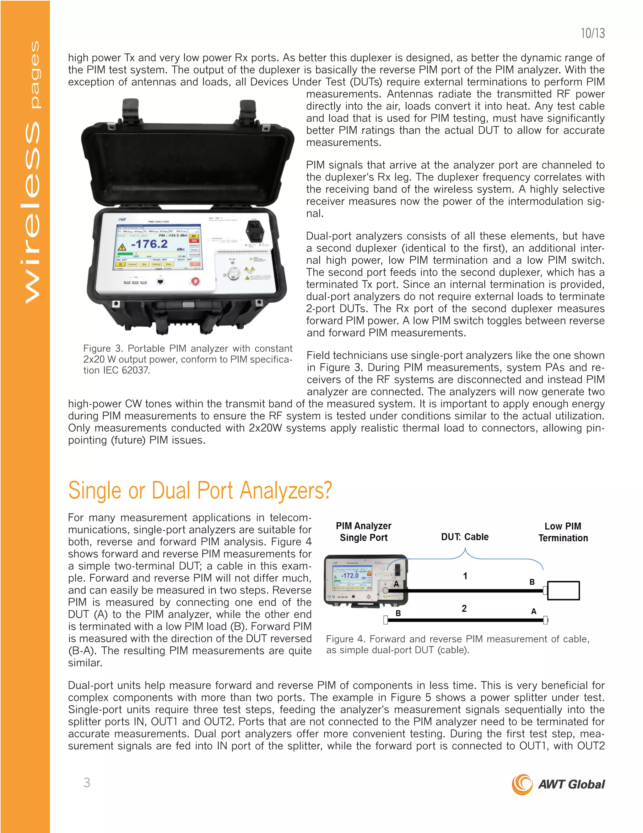 high power Tx and very low power Rx ports. As better this duplexer is designed, as better the dynamic range of
the PIM test system. The output of the duplexer is basically the reverse PIM port of the PIM analyzer. With the
exception of antennas and loads, all Devices Under Test (DUTs) require external terminations to perform PIM
measurements. Antennas radiate the transmitted RF power
directly into the air, loads convert it into heat. Any test cable
and load that is used for PIM testing, must have significantly
better PIM ratings than the actual DUT to allow for accurate
measurements.
PIM signals that arrive at the analyzer port are channeled to
the duplexer's Rx leg. The duplexer frequency correlates with
the receiving band of the wireless system. A highly selective
receiver measures now the power of the intermodulation sig-
nal.
Dual-port analyzers consists of all these elements, but have
a second duplexer (identical to the first), an additional inter-
nal high power, low PIM termination and a low PIM switch.
The second port feeds into the second duplexer, which has a
terminated Tx port. Since an internal termination is provided,
dual-port analyzers do not require external loads to terminate
2-port DUTs. The Rx port of the second duplexer measures
forward PIM power. A low PIM switch toggles between reverse
and forward PIM measurements.
Field technicians use single-port analyzers like the one shown
in Figure 3. During PIM measurements, system PAs and re-
ceivers of the RF systems are disconnected and instead PIM
analyzer are connected. The analyzers will now generate two
high-power CW tones within the transmit band of the measured system. It is important to apply enough energy
during PIM measurements to ensure the RF system is tested under conditions similar to the actual utilization.
Only measurements conducted with 2x20W systems apply realistic thermal load to connectors, allowing pin-
pointing (future) PIM issues.
Single or Dual Port Analyzers?
For many measurement applications in telecom-
munications, single-port analyzers are suitable for
both, reverse and forward PIM analysis. Figure 4
shows forward and reverse PIM measurements for
a simple two-terminal DUT; a cable in this exam-
ple. Forward and reverse PIM will not differ much,
and can easily be measured in two steps. Reverse
PIM is measured by connecting one end of the
DUT (A) to the PIM analyzer, while the other end
is terminated with a low PIM load (B). Forward PIM
is measured with the direction of the DUT reversed
(B-A). The resulting PIM measurements are quite
similar.
Dual-port units help measure forward and reverse PIM of components in less time. This is very beneficial for
complex components with more than two ports. The example in Figure 5 shows a power splitter under test.
Single-port units require three test steps, feeding the analyzer's measurement signals sequentially into the
splitter ports IN, OUT1 and OUT2. Ports that are not connected to the PIM analyzer need to be terminated for
accurate measurements. Dual port analyzers offer more convenient testing. During the first test step, mea-
surement signals are fed into IN port of the splitter, while the forward port is connected to OUT1, with OUT2
Figure 3. Portable PIM analyzer with constant
2x20 W output power, conform to PIM specifica-
tion IEC 62037.
Figure 4. Forward and reverse PIM measurement of cable,
as simple dual-port DUT (cable).
pageswireless
3
10/13
 