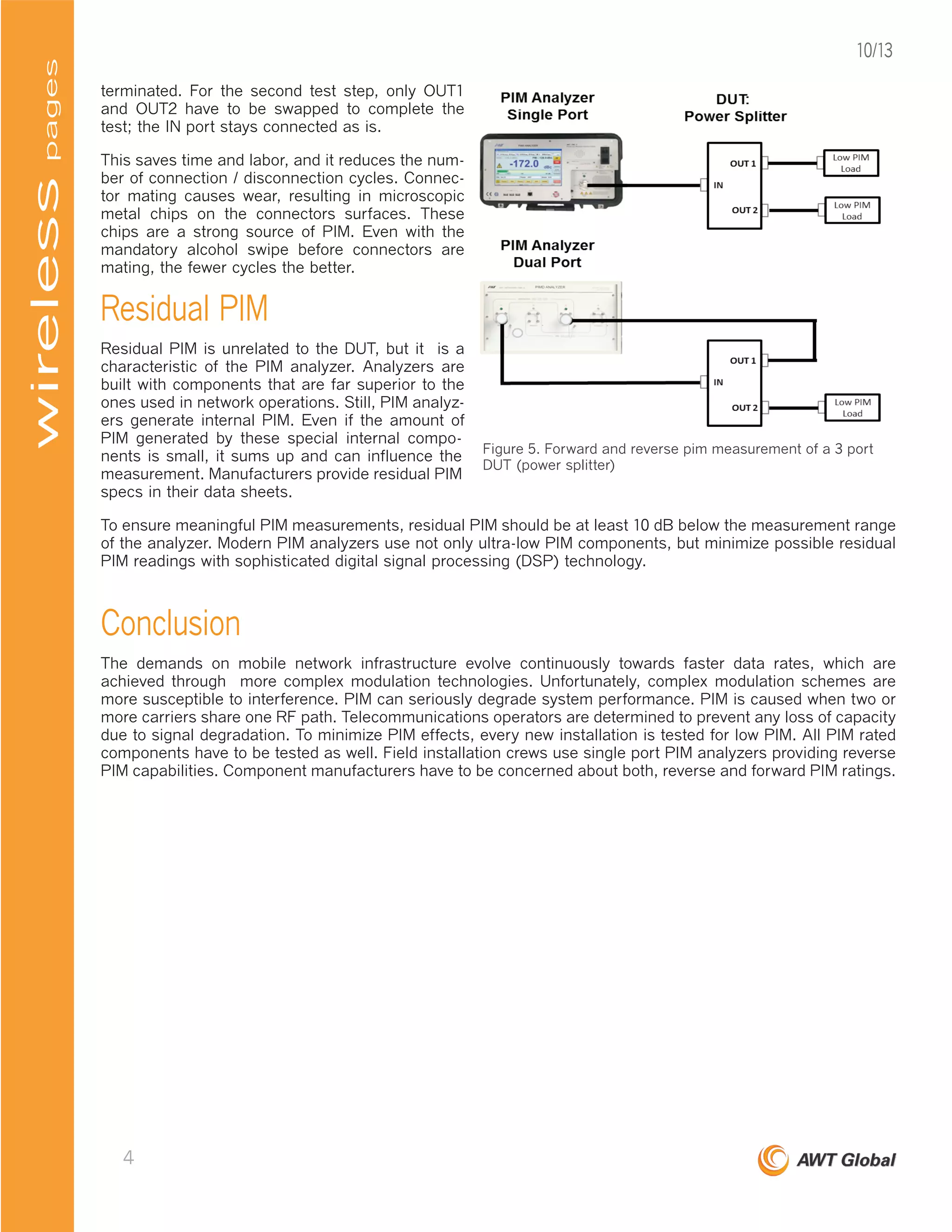 terminated. For the second test step, only OUT1
and OUT2 have to be swapped to complete the
test; the IN port stays connected as is.
This saves time and labor, and it reduces the num-
ber of connection / disconnection cycles. Connec-
tor mating causes wear, resulting in microscopic
metal chips on the connectors surfaces. These
chips are a strong source of PIM. Even with the
mandatory alcohol swipe before connectors are
mating, the fewer cycles the better.
Residual PIM
Residual PIM is unrelated to the DUT, but it is a
characteristic of the PIM analyzer. Analyzers are
built with components that are far superior to the
ones used in network operations. Still, PIM analyz-
ers generate internal PIM. Even if the amount of
PIM generated by these special internal compo-
nents is small, it sums up and can influence the
measurement. Manufacturers provide residual PIM
specs in their data sheets.
To ensure meaningful PIM measurements, residual PIM should be at least 10 dB below the measurement range
of the analyzer. Modern PIM analyzers use not only ultra-low PIM components, but minimize possible residual
PIM readings with sophisticated digital signal processing (DSP) technology.
Conclusion
The demands on mobile network infrastructure evolve continuously towards faster data rates, which are
achieved through more complex modulation technologies. Unfortunately, complex modulation schemes are
more susceptible to interference. PIM can seriously degrade system performance. PIM is caused when two or
more carriers share one RF path. Telecommunications operators are determined to prevent any loss of capacity
due to signal degradation. To minimize PIM effects, every new installation is tested for low PIM. All PIM rated
components have to be tested as well. Field installation crews use single port PIM analyzers providing reverse
PIM capabilities. Component manufacturers have to be concerned about both, reverse and forward PIM ratings.
Figure 5. Forward and reverse pim measurement of a 3 port
DUT (power splitter)
pageswireless
4
10/13
 