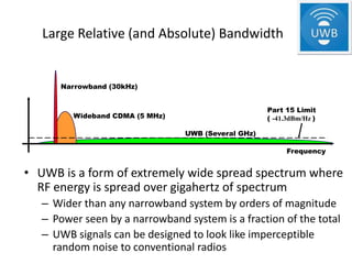 Large Relative (and Absolute) Bandwidth


      Narrowband (30kHz)


                                                     Part 15 Limit
         Wideband CDMA (5 MHz)                       ( -41.3dBm/Hz )

                                 UWB (Several GHz)

                                                          Frequency


• UWB is a form of extremely wide spread spectrum where
  RF energy is spread over gigahertz of spectrum
   – Wider than any narrowband system by orders of magnitude
   – Power seen by a narrowband system is a fraction of the total
   – UWB signals can be designed to look like imperceptible
     random noise to conventional radios
 