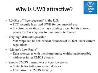 Why is UWB attractive?
• 7.5 Ghz of “free spectrum” in the U.S.
   – FCC recently legalized UWB for commercial use
   – Spectrum allocation overlays existing users, but its allowed
     power level is very low to minimize interference
• Very high data rates possible
   – 500 Mbps can be achieved at distances of 10 feet under current
     regulations
• “Moore’s Law Radio”
   – Data rate scales with the shorter pulse widths made possible
     with ever faster CMOS circuits
• Simple CMOS transmitters at very low power
   – Suitable for battery-operated devices
   – Low power is CMOS friendly
 