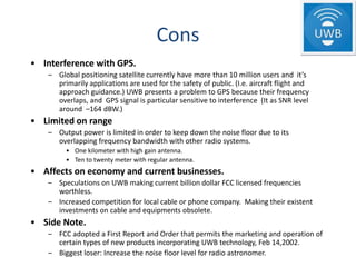 Cons
• Interference with GPS.
    – Global positioning satellite currently have more than 10 million users and it’s
      primarily applications are used for the safety of public. (I.e. aircraft flight and
      approach guidance.) UWB presents a problem to GPS because their frequency
      overlaps, and GPS signal is particular sensitive to interference (It as SNR level
      around –164 dBW.)
• Limited on range
    – Output power is limited in order to keep down the noise floor due to its
      overlapping frequency bandwidth with other radio systems.
         • One kilometer with high gain antenna.
         • Ten to twenty meter with regular antenna.
• Affects on economy and current businesses.
    – Speculations on UWB making current billion dollar FCC licensed frequencies
      worthless.
    – Increased competition for local cable or phone company. Making their existent
      investments on cable and equipments obsolete.
• Side Note.
    – FCC adopted a First Report and Order that permits the marketing and operation of
      certain types of new products incorporating UWB technology, Feb 14,2002.
    – Biggest loser: Increase the noise floor level for radio astronomer.
 
