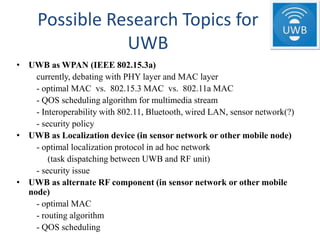 Possible Research Topics for
                UWB
• UWB as WPAN (IEEE 802.15.3a)
    currently, debating with PHY layer and MAC layer
    - optimal MAC vs. 802.15.3 MAC vs. 802.11a MAC
    - QOS scheduling algorithm for multimedia stream
    - Interoperability with 802.11, Bluetooth, wired LAN, sensor network(?)
    - security policy
• UWB as Localization device (in sensor network or other mobile node)
    - optimal localization protocol in ad hoc network
        (task dispatching between UWB and RF unit)
    - security issue
• UWB as alternate RF component (in sensor network or other mobile
  node)
    - optimal MAC
    - routing algorithm
    - QOS scheduling
 