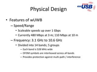 Physical Design
• Features of wUWB
  – Speed/Range
     • Scaleable speeds up over 1 Gbps
     • Currently 480 Mbps at 3 m; 110 Mbps at 10 m
  – Frequency: 3.1 GHz to 10.6 GHz
     • Divided into 14 bands; 5 groups
        – Each band is 528 MHz wide
        – OFDM symbols are interleaved across all bands
        – Provides protection against multi-path / interference
 