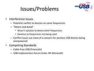 Issues/Problems
• Interference Issues
   – Potential conflict to devices on same frequencies
   – “Detect and Avoid”
       • Wisair’s solution to detect other frequencies
       • Switches to frequencies not being used
   – Conflict issues are more of a concern for wireless USB devices being
     overpowered
• Competing Standards
   – Cable-Free USB (Freescale)
   – USB-Implementers Forum (Intel, HP, Microsoft)
 