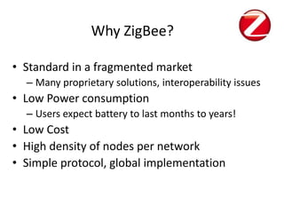 Why ZigBee?

• Standard in a fragmented market
  – Many proprietary solutions, interoperability issues
• Low Power consumption
  – Users expect battery to last months to years!
• Low Cost
• High density of nodes per network
• Simple protocol, global implementation
 