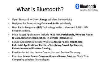 What is Bluetooth?
• Open Standard for Short Range Wireless Connectivity
• Designed for Transmitting Data and Audio Wirelessly
• Uses Radio Frequency (RF) Technology in the Unlicensed 2.4Ghz ISM
  Frequency Band.
• Initial Target Applications include PC & PDA Peripherals, Wireless Audio
  & Data, Data Synchronization, In-Vehicle (Telematics)
• Future Applications include Wireless Access Points, Healthcare,
  Industrial Applications, Cordless Telephony, Smart Appliances,
  Entertainment – Wireless Gaming.
• Provides for Ad Hoc device Connection and Service Discovery
• Promises Lower Power Consumption and Lower Cost per Node Than
  Competing Wireless Technologies
 