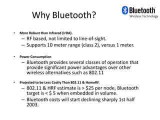 Why Bluetooth?
•   More Robust than Infrared (IrDA).
     – RF based, not limited to line-of-sight.
     – Supports 10 meter range (class 2), versus 1 meter.

•   Power Consumption
     – Bluetooth provides several classes of operation that
       provide significant power advantages over other
       wireless alternatives such as 802.11
•   Projected to be Less Costly Than 802.11 & HomeRF.
     – 802.11 & HRF estimate is > $25 per node, Bluetooth
       target is < $ 5 when embedded in volume.
     – Bluetooth costs will start declining sharply 1st half
       2003.
 