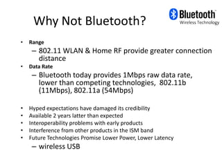 Why Not Bluetooth?
•   Range
     – 802.11 WLAN & Home RF provide greater connection
       distance
•   Data Rate
     – Bluetooth today provides 1Mbps raw data rate,
       lower than competing technologies, 802.11b
       (11Mbps), 802.11a (54Mbps)

•   Hyped expectations have damaged its credibility
•   Available 2 years latter than expected
•   Interoperability problems with early products
•   Interference from other products in the ISM band
•   Future Technologies Promise Lower Power, Lower Latency
     – wireless USB
 