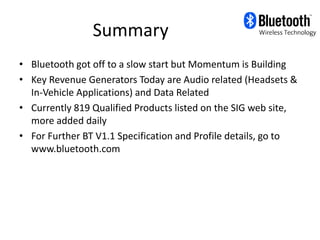 Summary
• Bluetooth got off to a slow start but Momentum is Building
• Key Revenue Generators Today are Audio related (Headsets &
  In-Vehicle Applications) and Data Related
• Currently 819 Qualified Products listed on the SIG web site,
  more added daily
• For Further BT V1.1 Specification and Profile details, go to
  www.bluetooth.com
 