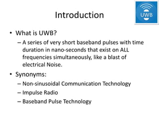 Introduction
• What is UWB?
  – A series of very short baseband pulses with time
    duration in nano-seconds that exist on ALL
    frequencies simultaneously, like a blast of
    electrical Noise.
• Synonyms:
  – Non-sinusoidal Communication Technology
  – Impulse Radio
  – Baseband Pulse Technology
 