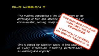 our mission ?
“The maximal exploitation of the EM Spectrum to the
advantage of Man and Machine for the purposes of
communication, sensing, manipulation, and processing
”

“And to exploit the ‘spectrum space’ to best advantage
in every dimension including performance,
sustainability and longevity”
THIS Demands FAR MORE
than
creative rf

 Engineering


IT critically depends


on
new
materials et al
 