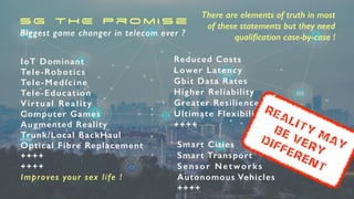 5G THE Promise


Biggest game changer in telecom ever ?
IoT Dominant

Tele-Robotics


Tele-Medicine


Tele-Education


Virtual Reality


Computer Games


Augmented Reality


Trunk/Local BackHaul


Optical Fibre Replacement


++++


++++


Improves your sex life !
Smart Cities


Smart Transport


Sensor Networks


Autonomous Vehicles


++++
There are elements of truth in most


of these statements but they need
quali
fi
cation case-by-case !
Reduced Costs


Lower Latency

Gbit Data Rates


Higher Reliability


Greater Resilience


Ultimate Flexibility


++++


REality May
Be very


different
 