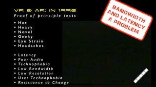 VR  AR: In 1990


P r o o f o f p r i n c i p l e t e s t s
• H o t


• H e a v y


• N o v e l


• G e e k y


• E y e S t r a i n


• H e a d a c h e s


• L a t e n c y


• P o o r A u d i o


• Te c h n o p h o b i a


• L o w B a n d w i d t h


• L o w R e s o l u t i o n


• U s e r Te c h n o p h o b i a


• R e s i s t a n c e t o C h a n g e
Bandw
idth


AND Latency


A
Problem
 