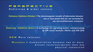 P E R S P E C T I v E


D e f i n i t i o n & w i d e r c o n t e x t
N O W M o r e r e l e v a n t :


W i r e l e s s = C o m m u n i c a t i o n b e t w e e n t w o o r m o r e


d i s t a n t l o c a t i o n s / p o i n t s s a n s a n y


p h y s i c a l c o n n e c t i o n
Dictionary De
fi
nition: Wireless = The electromagnetic transfer of information between
two or more points that are not connected by


any electrical/electronic connection
Dictionary Definition: Radio = A technology for signalling and/or communicating
by EM waves between 30kHz and 300 GHz
 