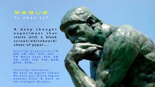 S E G U E


I s t h a t i t ?
A d e e p t h o u g h t
e x p e r i m e n t t h a t
s t a r t s w i t h a b l a n k
s c r e e n / w h i t e b o a r d /
s h e e t o f p a p e r… .
S t a r t i n g p r o g r e s s i o n : L W ,
M W , S W , V H F , U H F , S H F . …
C W M o r s e C o d e , P S K , A M ,
F M , D S B , S S B , V S B … Q A M ,
Q P S K , O F M … .
S t a r t l i n g r e a l i s a t i o n :


W e h a v e n o d i g i t a l r a d i o s !
W e h a v e j u s t f i t t e d d i g i t a l
m o d e m s f r o n t  b a c k o f
o l d a n a l o g u e d e s i g n s …


 
