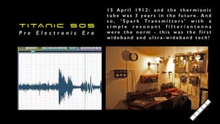 T I TA N I C S O S


P r e E l e c t r o n i c E r a
1 5 A p r i l 1 9 1 2 : a n d t h e t h e r m i o n i c
t u b e w a s 3 y e a r s i n t h e f u t u r e . A n d
s o , ‘ S p a r k T r a n s m i t t e r s ’ w i t h a
s i m p l e r e s o n a n t f i l t e r / a n t e n n a
w e r e t h e n o r m - t h i s w a s t h e f i r s t
w i d e b a n d a n d u l t r a - w i d e b a n d t e c h !
 