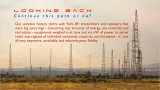 Our wireless history starts with ‘fork lift’ transmitters and receivers that
were big (very big) - consuming vast amounts of energy, raw materials and
real estate - equipments weighed in at tons and ate kW of power to serve/
reach vast regions of individual continents, countries and the planet - it was
all very expensive, unreliable, and relatively poor
fi
delity
L o o k i n g B a c k


C o n t i n u e t h i s p a t h o r n o ?
 