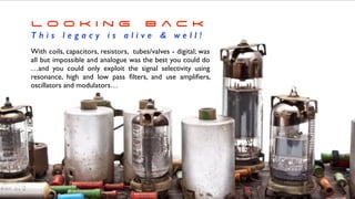With coils, capacitors, resistors, tubes/valves - digital; was
all but impossible and analogue was the best you could do
…and you could only exploit the signal selectivity using
resonance, high and low pass
fi
lters, and use ampli
fi
ers,
oscillators and modulators…
L o o k i n g B a c k


T h i s l e g a c y i s a l i v e  w e l l !
 