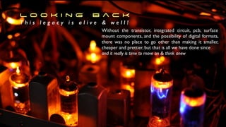 Without the transistor, integrated circuit, pcb, surface
mount components, and the possibility of digital formats,
there was no place to go other than making it smaller,
cheaper and prettier, but that is all we have done since
 

and it really is time to move on  think anew
L o o k i n g B a c k


T h i s l e g a c y i s a l i v e  w e l l !
 