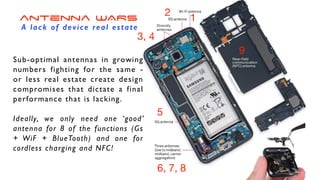 1
2
3, 4
5
6, 7, 8
9
Sub-optimal antennas in growing
numbers fighting for the same -
or less real estate create design
compromises that dictate a final
performance that is lacking
.

Ideally, we only need one ‘good’
antenna for 8 of the functions (Gs
+ WiF + BlueTooth) and one for
cordless charging and NFC!
antenna WARS
A lack of device real estate
 