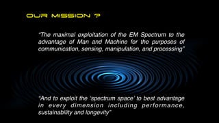 our mission ?
“The maximal exploitation of the EM Spectrum to the
advantage of Man and Machine for the purposes of
communication, sensing, manipulation, and processing
ÿþ˛ 

“And to exploit the ‘spectrum space’ to best advantage
in every dimension including performance,
sustainability and longevity”
 