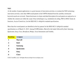 ©2015 TechIPm, LLC All Rights Reserved http://www.techipm.com/
WiFi
As the number of patent applications is a good measure of innovation activities, to evaluate the WiFi technology
innovation activities, more than 4000 issued patents in the USPTO obtained from the carefully constructed
keyword search are reviewed. Patent disclosures in claims and detail description for each patent are analyzed as to
whether the contents are within the scope of key technologies (e.g. modulation & coding, PHY & MAC frames &
functions, Access Control etc.) for the IEEE 802.11 a/b/g/e/i/n standard specifications.
More than 8oo issued patents are identified as the key patents for the IEEE 802.11 a/b/g/e/i/n standard
specifications as of March 31, 2015. Among 85 IPR holders, Marvell is the leader followed by Intel, Samsung,
Qualcomm, Sony, Cisco, Broadcom, Philips, Texas Instruments and Toshiba.
Ranking Assignee
1 Marvell
2 Intel
3 Samsung
4 Qualcomm
4 Sony
6 Cisco
 