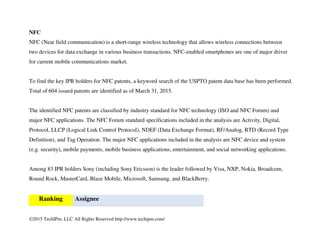 ©2015 TechIPm, LLC All Rights Reserved http://www.techipm.com/
WPAN
As the number of patent applications is a good measure of innovation activities, to evaluate the WPAN (Bluetooth
including Bluetooth LE and Zigbee) technology innovation activities, more than 2000 issued patents in the USPTO
obtained from the carefully constructed keyword search are reviewed. Patent disclosures in claims and detail
description for each patent are analyzed as to whether the contents are within the scope of key technologies (e.g.
modulation & coding, PHY & MAC frames & functions, Link Management etc.) for the IEEE 802.15.1, IEEE
802.15.4 and Bluetooth Core 2 – 4 standard specifications.
More than 290 issued patents are identified as the key patents for the IEEE 802.15.1, IEEE 802.15.4 and Bluetooth
Core 2 – 4 standard specifications as of 1Q 2015. Among 82 IPR holders, Broadcom is the leader followed by
Samsung Electronics, Nokia, Qualcomm, Texas Instruments, Philips, Ericsson, Intel, BlackBerry, ETRI and Sony.
Ranking Assignee
1 Broadcom
2 Samsung Electronics
3 Nokia
4 Qualcomm
5 Texas Instruments
 