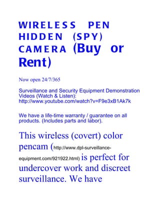 WI R E L E S S P E N
HI D D E N ( S P Y )
C A M E R A (Buy or
Rent )
Now open 24/7/365

Surveillance and Security Equipment Demonstration
Videos (Watch & Listen):
http://www.youtube.com/watch?v=F9e3xB1Ak7k

We have a life-time warranty / guarantee on all
products. (Includes parts and labor).


This wireless (covert) color
pencam (http://www.dpl-surveillance-
equipment.com/921922.html) is perfect for

undercover work and discreet
surveillance. We have
 