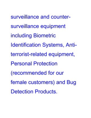 surveillance and counter-
surveillance equipment
including Biometric
Identification Systems, Anti-
terrorist-related equipment,
Personal Protection
(recommended for our
female customers) and Bug
Detection Products.
 