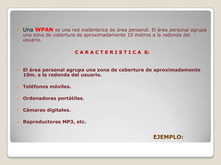 Una WPANes una red inalámbrica de área personal. El área personal agrupa una zona de cobertura de aproximadamente 10 metros a la redonda del usuario.C A R A C T E R I S T I C A S:El área personal agrupa una zona de cobertura de aproximadamente 10m. a la redonda del usuario.