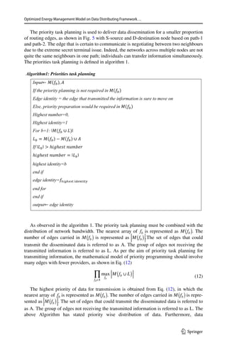 Optimized Energy Management Model on Data Distributing Framework…
1 3
The priority task planning is used to deliver data dissemination for a smaller proportion
of routing edges, as shown in Fig. 5 with S-source and D-destination node based on path-1
and path-2. The edge that is certain to communicate is negotiating between two neighbours
due to the extreme secret terminal issue. Indeed, the networks across multiple nodes are not
quite the same neighbours in one path; individuals can transfer information simultaneously.
The priorities task planning is defined in algorithm 1.
Algorithm1: Priorities task planning
Input
If the priority planning is not required in
Edge identity = the edge that transmitted the information is sure to move on
Else, priority preparation would be required in
Highest number=0,
Highest identity=1
For b=1:
If
highest identity=b
end if
edge identity=
end for
end if
output edge identity
As observed in the algorithm 1. The priority task planning must be combined with the
distribution of network bandwidth. The nearest array of fb is represented as M
(
fb
)
 . The
number of edges carried in M
(
fb
)
is represented as
|
|
|
M
(
fb
)|
|
|
.The set of edges that could
transmit the disseminated data is referred to as A. The group of edges not receiving the
transmitted information is referred to as L. As per the aim of priority task planning for
transmitting information, the mathematical model of priority programming should involve
many edges with fewer providers, as shown in Eq. (12)
The highest priority of data for transmission is obtained from Eq. (12), in which the
nearest array of fb is represented as M
(
fb
)
 
. The number of edges carried in M
(
fb
)
is repre-
sented as
|
|
|
M
(
fb
)|
|
|
 
. The set of edges that could transmit the disseminated data is referred to
as A. The group of edges not receiving the transmitted information is referred to as L. The
above Algorithm has stated priority wise distribution of data. Furthermore, data
(12)
∏
fb𝜖A
max
fb
|
|
|
M
(
fb ∪ L
)|
|
|
 