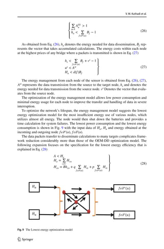 V. M. Kuthadi et al.
1 3
As obtained from Eq. (26), ha denotes the energy needed for data dissemination, Bf rep-
resents the vector that takes accumulated calculations. The energy costs within each node
at the highest prices of any bridge where a packets is transmitted is shown in Eq. (27)
The energy management from each node of the sensor is obtained from Eq. (26), (27),
Ast
represents the data transmission from the source to the target node, hs and denotes the
energy needed for data transmission from the source node. vs
Denotes the vector that evalu-
ates from the source node.
The optimization of the energy management model allows low power consumption and
minimal energy usage for each node to improve the transfer and handling of data in severe
interruption.
To optimize the network’s lifespan, the energy management model suggests the lowest
energy optimization model for the most insufficient energy use of various nodes, which
utilizes almost all energy. The node would then shut down the batteries and provides a
time calculation for system failures. The lowest power consumption and the lowest energy
consumption is shown in Fig. 9 with the input data of Ha, Hu and energy obtained at the
incoming and outgoing node f𝜖𝜕o
(u), f𝜖𝜕i
(u).
The data packets transfer to disseminate calculations to many targets complicates frame-
work reduction considerably more than those of the OEM-DD optimization model. The
following expansion focuses on the specification for the lowest energy efficiency that is
explained in Eq. (28)
(26)
⎧
⎪
⎨
⎪
⎩
∑
a𝜖A
ASS,
u  1
ha 
∑
f𝜖𝜕o(u)
Bf − 1
(27)
hs 
∑
f𝜖𝜕o(u)
Bf + vs
− 1
us  Ast
Hu  d(f)Bf
⎫
⎪
⎬
⎪
⎭
(28)
A  Ha
Ha =
∑
c𝜖C
Hca
Hca = Bhca + q
∑
f𝜖𝜕i(u)
Hre + p
∑
f𝜖𝜕o(u)
Hre
⎫
⎪
⎬
⎪
⎭
( )
( )
Fig. 9  The Lowest energy optimization model
 