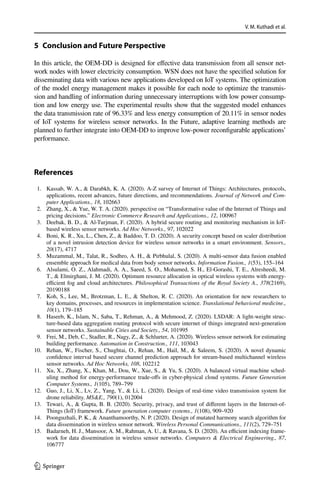 V. M. Kuthadi et al.
1 3
5 
Conclusion and Future Perspective
In this article, the OEM-DD is designed for effective data transmission from all sensor net-
work nodes with lower electricity consumption. WSN does not have the specified solution for
disseminating data with various new applications developed on IoT systems. The optimization
of the model energy management makes it possible for each node to optimize the transmis-
sion and handling of information during unnecessary interruptions with low power consump-
tion and low energy use. The experimental results show that the suggested model enhances
the data transmission rate of 96.33% and less energy consumption of 20.11% in sensor nodes
of IoT systems for wireless sensor networks. In the Future, adaptive learning methods are
planned to further integrate into OEM-DD to improve low-power reconfigurable applications’
performance.
References
	 1.	 Kassab, W. A.,  Darabkh, K. A. (2020). A-Z survey of Internet of Things: Architectures, protocols,
applications, recent advances, future directions, and recommendations. Journal of Network and Com-
puter Applications., 18, 102663
	 2.	 Zhang, X.,  Yue, W. T. A. (2020). perspective on “Transformative value of the Internet of Things and
pricing decisions.” Electronic Commerce Research and Applications., 12, 100967
	 3.	 Deebak, B. D.,  Al-Turjman, F. (2020). A hybrid secure routing and monitoring mechanism in IoT-
based wireless sensor networks. Ad Hoc Networks., 97, 102022
	 4.	 Boni, K. R., Xu, L., Chen, Z.,  Baddoo, T. D. (2020). A security concept based on scaler distribution
of a novel intrusion detection device for wireless sensor networks in a smart environment. Sensors.,
20(17), 4717
	 5.	 Muzammal, M., Talat, R., Sodhro, A. H.,  Pirbhulal, S. (2020). A multi-sensor data fusion enabled
ensemble approach for medical data from body sensor networks. Information Fusion., 1(53), 155–164
	 6.	 Alsulami, O. Z., Alahmadi, A. A., Saeed, S. O., Mohamed, S. H., El-Gorashi, T. E., Alresheedi, M.
T.,  Elmirghani, J. M. (2020). Optimum resource allocation in optical wireless systems with energy-
efficient fog and cloud architectures. Philosophical Transactions of the Royal Society A., 378(2169),
20190188
	7.	 Koh, S., Lee, M., Brotzman, L. E.,  Shelton, R. C. (2020). An orientation for new researchers to
key domains, processes, and resources in implementation science. Translational behavioral medicine.,
10(1), 179–185
	 8.	 Haseeb, K., Islam, N., Saba, T., Rehman, A.,  Mehmood, Z. (2020). LSDAR: A light-weight struc-
ture-based data aggregation routing protocol with secure internet of things integrated next-generation
sensor networks. Sustainable Cities and Society., 54, 101995
	 9.	 Frei, M., Deb, C., Stadler, R., Nagy, Z.,  Schlueter, A. (2020). Wireless sensor network for estimating
building performance. Automation in Construction., 111, 103043
	
10.	 Rehan, W., Fischer, S., Chughtai, O., Rehan, M., Hail, M.,  Saleem, S. (2020). A novel dynamic
confidence interval based secure channel prediction approach for stream-based multichannel wireless
sensor networks. Ad Hoc Networks, 108, 102212
	
11.	 Xu, X., Zhang, X., Khan, M., Dou, W., Xue, S.,  Yu, S. (2020). A balanced virtual machine sched-
uling method for energy-performance trade-offs in cyber-physical cloud systems. Future Generation
Computer Systems., 1(105), 789–799
	
12.	 Guo, J., Li, X., Lv, Z., Yang, Y.,  Li, L. (2020). Design of real-time video transmission system for
drone reliability. MSE., 790(1), 012004
	
13.	 Tewari, A.,  Gupta, B. B. (2020). Security, privacy, and trust of different layers in the Internet-of-
Things (IoT) framework. Future generation computer systems., 1(108), 909–920
	
14.	 Poonguzhali, P. K.,  Ananthamoorthy, N. P. (2020). Design of mutated harmony search algorithm for
data dissemination in wireless sensor network. Wireless Personal Communications., 111(2), 729–751
	
15.	 Badarneh, H. J., Mansoor, A. M., Rahman, A. U.,  Ravana, S. D. (2020). An efficient indexing frame-
work for data dissemination in wireless sensor networks. Computers  Electrical Engineering., 87,
106777
 