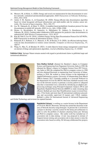 Optimized Energy Management Model on Data Distributing Framework…
1 3
	
16.	 Mousavi, M.,  Klein, A. (2020). Energy and social cost minimization for data dissemination in wire-
less networks: centralized and decentralized approaches. IEEE Transactions on Vehicular Technology.,
69(5), 5521–5534
	
17.	 Amini, S. M., Karimi, A.,  Esnaashari, M. (2020). Energy-efficient data dissemination algorithm
based on virtual hexagonal cell-based infrastructure and multi-mobile sink for wireless sensor net-
works. The Journal of Supercomputing., 76(1), 150–173
	
18.	 Liu, W., Nakauchi, K.,  Shoji, Y. (2018). A neighbor-based probabilistic broadcast protocol for data
dissemination in mobile IoT networks. IEEE Access., 6(6), 12260–12268
	
19.	 Orsino, A., Kovalchukov, R., Samuylov, A., Moltchanov, D., Andreev, S., Koucheryavy, Y., 
Valkama, M. (2018). Caching-aided collaborative D2D operation for predictive data dissemination in
industrial IoT. IEEE Wireless Communications., 25(3), 50–57
	
20.	 Kim M, Park S, Lee W. (2018). A Robust Energy Saving Data Dissemination Protocol for IoT-WSNs.
KSII Transactions on Internet  Information Systems. 12(12).
	
21.	 Badarneh, H. J., Rahman, A. U., Mansoor, A. M.,  Ravana, S. D. (2020). An efficient indexing frame-
work for data dissemination in wireless sensor networks. Computers  Electrical Engineering., 87,
106777
	
22.	 Wang, X., Mao, X.,  Khodaei, H. (2021). A multi-objective home energy management system based
on internet of things and optimization algorithms. Journal of Building Engineering, 33, 101603
Publisher’s Note  Springer Nature remains neutral with regard to jurisdictional claims in published maps and
institutional affiliations.
Venu Madhav Kuthadi obtained his Bachelor’s degree in Computer
Science and Engineering from Nagarjuna University, India in 1998. He
obtained his Master’s degree in Computer Science from JNT Univer-
sity, India in 2001.He completed his PhD in computer science in 1998
and also obtained Doctorate in engineering from University of Johan-
nesburg in 2018. He worked as senior lecturer in the department of
Applied Information systems, University of Johannesburg from March
2000 to January 2017. Currently working as a Associate Professor in
the Department of CS  IS, BIUST, Botswana. Kuthadi research work
was on the network security to generate a security pattern to safeguard
data that is transmitted over a network by introducing an adaptive pre-
processing technique using Principal Component Analysis (PCA) and
Hyperbolic Hopfield Neural Network (HHNN) to make streaming data
efficient. Kuthadi got more than 50 publications in peer reviewed Jour-
nals, 2 Text books and more than 20 international conference proceed-
ings and successfully supervised 10 masters and 3 Ph.D. students.
Kuthadi is editor for International Journal of Advanced Engineering
and Global Technology and reviewer for reputed Journals.
Rajalakshmi Selvaraj  is working as a senior lecturer in the Department
of CS  IS, BIUST, Botswana. Selvaraj has earned her doctorate in the
area of Network Security using honeypot. At present she is involved in
a project to develop a security system for the honey pot architecture in
order to solve the problem of attackers attacking honey pot. Selvaraj
got Ph.D in computer science. Her earlier work has included use of
association rule in data mining –A new way proposed in mixture of
frequent itemset mining and association rule in data stream to mine the
association rules based on utility. Dr Selvaraj collaborated her projects
 