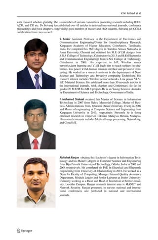 V. M. Kuthadi et al.
1 3
with research scholars globally. She is a member of various committees promoting research including IEEE,
ACM, and CSI etc. Dr Selvaraj has published over 45 articles in refereed international journals, conference
proceedings and book chapters, supervising good number of master and PhD students, Selvaraj got CCNA
certification from cisco as well.
S. Baskar Assistant Professor in the Department of Electronics and
Communication Engineering/Center for Interdisciplinary Research,
Karpagam Academy of Higher Education, Coimbatore, Tamilnadu,
India. He completed his Ph.D degree in Wireless Sensor Networks in
Anna University, Chennai and obtained his M.E (VLSI design) from
S.N.S College of Technology, Coimbatore in 2013 and B.E (Electronics
and Communication Engineering) from S.N.S College of Technology,
Coimbatore in 2009. His expertise in IoT, Wireless sensor
networks,deep learning and VLSI leads him to teach subjects in elec-
tronics, low power VLSI, human mission interface and pervasive Com-
puting. He worked as a research assistant in the departments of Nano
Science and Technology and Pervasive computing Technology. His
research interest includes Wireless sensor networks, Low power VLSI,
IoT, Material Science. He published more than 30 research articles in
the international journals, book chapters and Conferences. So far, he
guided 20 M.E/M.Tech/B.E projects.He is an Young Scientist Awardee
by Department of Science and Technology, Government of India.
P. Mohamed Shakeel  received his Master of Science in Information
Technology in 2007 from Nehru Memorial College, Master of Busi-
ness Administrations from, Bharathi Dasan University, Trichy in 2009
and Master of engineering in Computer Science and Engineering from
Karpagam University in 2013, respectively. Presently he is doing
extended research in Universiti Teknikal Malaysia Melaka, Malaysia.
His research interests includes Medical Image processing, Networking,
and Cloud IoT.
Abhishek Ranjan  obtained his Bachelor’s degree in Information Tech-
nology and his Master’s degree in Computer Science and Engineering
from Biju Patnaik University of Technology, Odisha, India in 2006 and
2008 respectively. He completed his PhD in Electrical and Electronic
Engineering from University of Johannesburg in 2018. He worked as a
Dean for Faculty of Computing, Manager Internal Quality Assurance
Department, Module Leader and Senior Lecturer at Botho University.
Currently working as a Dean and Head of Institution at Botho Univer-
sity, Lesotho Campus. Ranjan research interest area is MANET and
Network Security. Ranjan presented in various national and interna-
tional conferences and published in national and international
journals.
 
