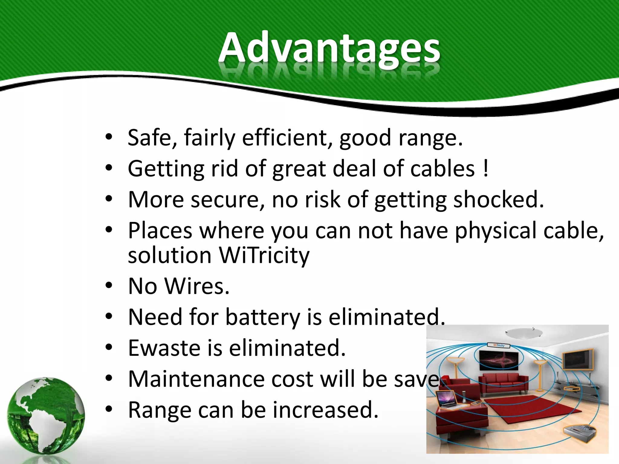 Advantages
• Safe, fairly efficient, good range.
• Getting rid of great deal of cables !
• More secure, no risk of getting shocked.
• Places where you can not have physical cable,
solution WiTricity
• No Wires.
• Need for battery is eliminated.
• Ewaste is eliminated.
• Maintenance cost will be save.
• Range can be increased.
 